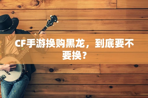 CF手游换购黑龙，到底要不要换？