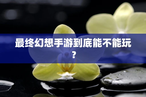 最终幻想手游到底能不能玩？