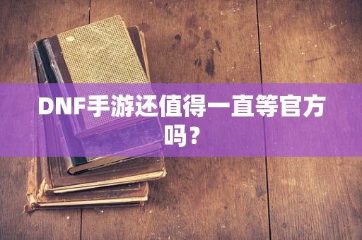 DNF手游还值得一直等官方吗？