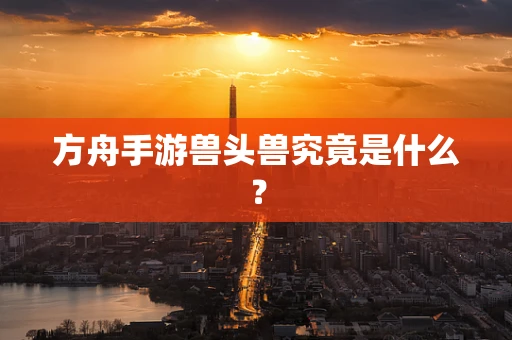 方舟手游兽头兽究竟是什么？