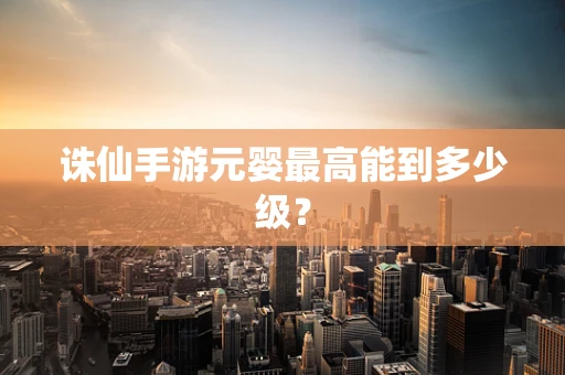 诛仙手游元婴最高能到多少级？