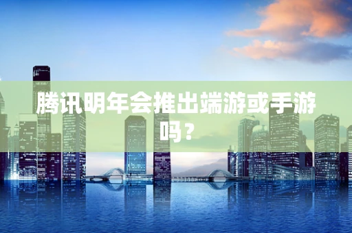 腾讯明年会推出端游或手游吗？