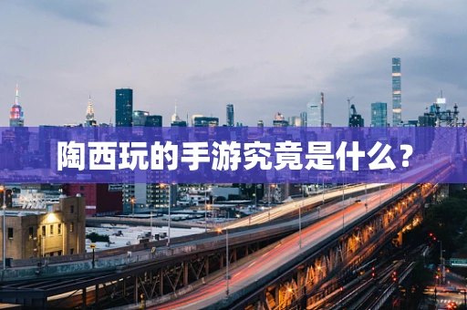 陶西玩的手游究竟是什么？