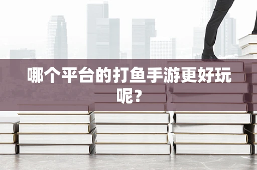 哪个平台的打鱼手游更好玩呢？