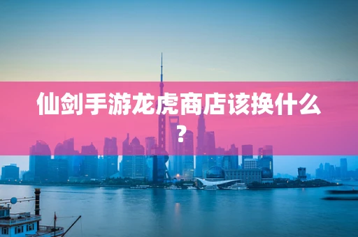 仙剑手游龙虎商店该换什么？
