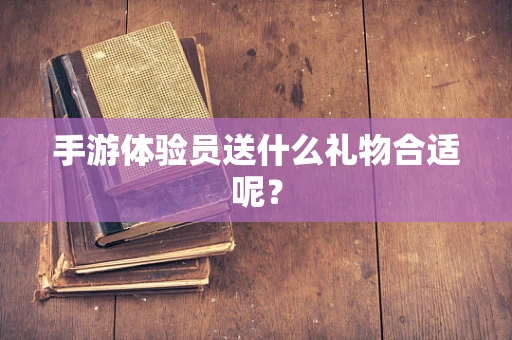 手游体验员送什么礼物合适呢？