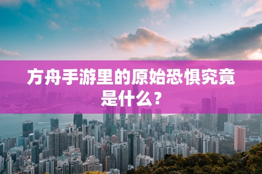 方舟手游里的原始恐惧究竟是什么？